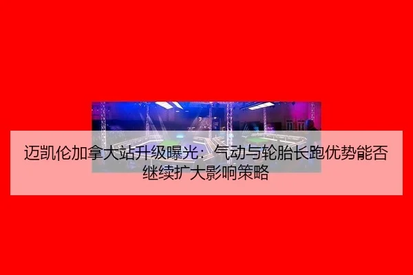 迈凯伦加拿大站升级曝光：气动与轮胎长跑优势能否继续扩大影响策略