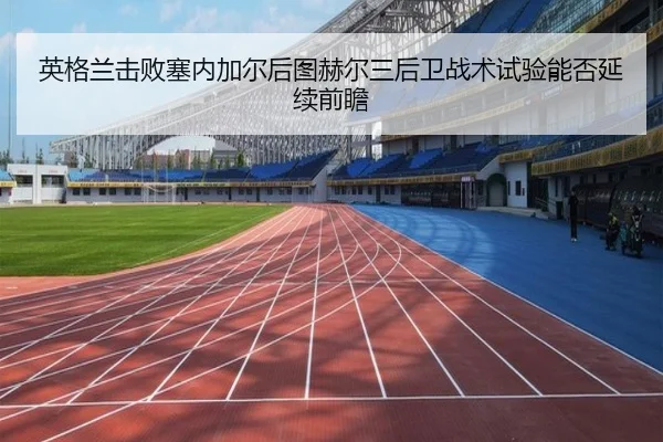 英格兰击败塞内加尔后图赫尔三后卫战术试验能否延续前瞻