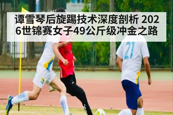 谭雪琴后旋踢技术深度剖析 2026世锦赛女子49公斤级冲金之路